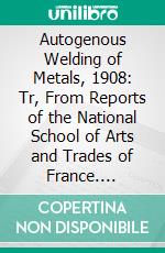 Autogenous Welding of Metals, 1908: Tr, From Reports of the National School of Arts and Trades of France. E-book. Formato PDF ebook di Louis Leon Bernier