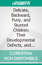 Delicate, Backward, Puny, and Stunted Children: Their Developmental Defects, and Physical, Mental and Moral Peculiarities Considered as Ailments Amenable to Treatment by Medicines. E-book. Formato PDF ebook