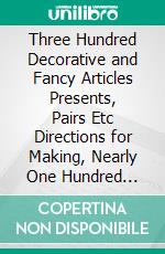 Three Hundred Decorative and Fancy Articles Presents, Pairs Etc Directions for Making, Nearly One Hundred Decorative Designs. E-book. Formato PDF ebook di Lucretia P. Hale