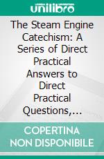 The Steam Engine Catechism: A Series of Direct Practical Answers to Direct Practical Questions, Mainly Intended for Young Engineers and for Examination Questions. E-book. Formato PDF ebook