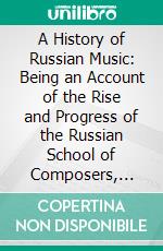 A History of Russian Music: Being an Account of the Rise and Progress of the Russian School of Composers, With a Survey of Their Lives and a Description of Their Works. E-book. Formato PDF ebook