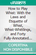 How to Play Whist: With the Laws and Etiquette of Whist, Whist-Whittlings, and Forty Fully-Annotated Games. E-book. Formato PDF ebook