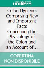 Colon Hygiene: Comprising New and Important Facts Concerning the Physiology of the Colon and an Account of Practical and Successful Methods of Combating Intestinal Inactivity and Toxemia. E-book. Formato PDF ebook