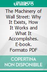 The Machinery of Wall Street: Why It Exists, How It Works and What It Accomplishes. E-book. Formato PDF ebook
