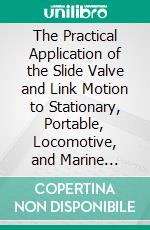 The Practical Application of the Slide Valve and Link Motion to Stationary, Portable, Locomotive, and Marine Engines: With New and Simple Methods for Proportioning the Parts. E-book. Formato PDF