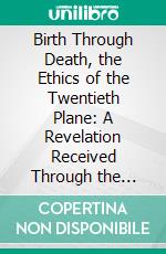 Birth Through Death, the Ethics of the Twentieth Plane: A Revelation Received Through the Psychic Consciousness of Louis Benjamin. E-book. Formato PDF ebook di Albert Durrant Watson