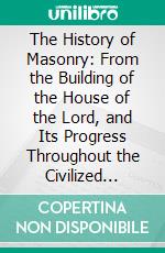 The History of Masonry: From the Building of the House of the Lord, and Its Progress Throughout the Civilized World, Down to the Present Time. E-book. Formato PDF ebook