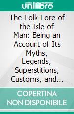 The Folk-Lore of the Isle of Man: Being an Account of Its Myths, Legends, Superstitions, Customs, and Proverbs. E-book. Formato PDF ebook