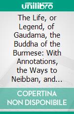 The Life, or Legend, of Gaudama, the Buddha of the Burmese: With Annotations, the Ways to Neibban, and Notice on the Phongyies, or Burmese Monks. E-book. Formato PDF ebook