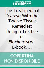 The Treatment of Disease With the Twelve Tissue Remedies: Being a Treatise of Biochemistry. E-book. Formato PDF ebook