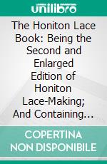 The Honiton Lace Book: Being the Second and Enlarged Edition of Honiton Lace-Making; And Containing Full and Practical Instructions for Acquiring the Art of Making This Beautiful and Fashionable Lace. E-book. Formato PDF ebook