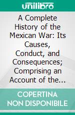 A Complete History of the Mexican War: Its Causes, Conduct, and Consequences; Comprising an Account of the Various Military and Naval Operations, From Its Commencement to the Treaty of Peace. E-book. Formato PDF ebook