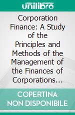 Corporation Finance: A Study of the Principles and Methods of the Management of the Finances of Corporations in the United States; With Special Reference to the Valuation of Corporation Securities. E-book. Formato PDF ebook