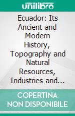 Ecuador: Its Ancient and Modern History, Topography and Natural Resources, Industries and Social Development. E-book. Formato PDF ebook