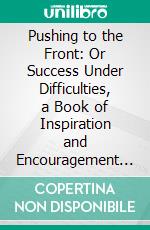 Pushing to the Front: Or Success Under Difficulties, a Book of Inspiration and Encouragement to All, Who Are Struggling for Self-Elevation, Along the Paths of Knowledge, and of Duty. E-book. Formato PDF ebook