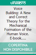 Voice Building: A New and Correct Theory for the Mechanical Formation of the Human Voice. E-book. Formato PDF ebook