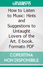 How to Listen to Music: Hints and Suggestions to Untaught Lovers of the Art. E-book. Formato PDF