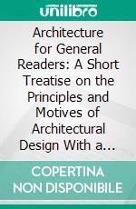 Architecture for General Readers: A Short Treatise on the Principles and Motives of Architectural Design With a Historical Sketch. E-book. Formato PDF ebook