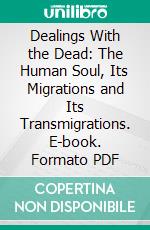 Dealings With the Dead: The Human Soul, Its Migrations and Its Transmigrations. E-book. Formato PDF ebook