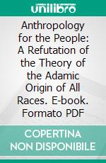 Anthropology for the People: A Refutation of the Theory of the Adamic Origin of All Races. E-book. Formato PDF ebook