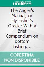 The Angler's Manual, or Fly-Fisher's Oracle: With a Brief Compendium on Bottom Fishing. E-book. Formato PDF ebook di John Turton