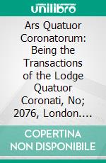 Ars Quatuor Coronatorum: Being the Transactions of the Lodge Quatuor Coronati, No; 2076, London. E-book. Formato PDF ebook