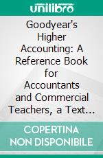 Goodyear's Higher Accounting: A Reference Book for Accountants and Commercial Teachers, a Text Book for Students in Advanced Accounting Methods. E-book. Formato PDF ebook di Samuel Horatio Goodyear