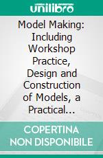 Model Making: Including Workshop Practice, Design and Construction of Models, a Practical Treatise for the Amateur and Professional Mechanic. E-book. Formato PDF ebook