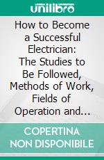 How to Become a Successful Electrician: The Studies to Be Followed, Methods of Work, Fields of Operation and Ethics of the Profession. E-book. Formato PDF ebook