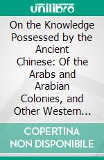 On the Knowledge Possessed by the Ancient Chinese: Of the Arabs and Arabian Colonies, and Other Western Countries, Mentioned in Chinese Books. E-book. Formato PDF ebook di E. Bretschneider