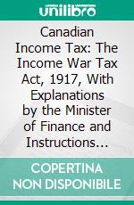 Canadian Income Tax: The Income War Tax Act, 1917, With Explanations by the Minister of Finance and Instructions of Finance Department. E-book. Formato PDF ebook