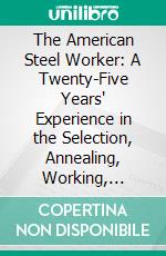 The American Steel Worker: A Twenty-Five Years' Experience in the Selection, Annealing, Working, Hardening and Tempering of Various Kinds and Grades of Steel. E-book. Formato PDF ebook di E. R. Markham