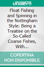 Float Fishing and Spinning in the Nottingham Style: Being a Treatise on the So-Called Coarse Fishes, With Instructions for Their Capture. E-book. Formato PDF ebook