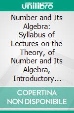 Number and Its Algebra: Syllabus of Lectures on the Theory, of Number and Its Algebra, Introductory to a Collegiate Course in Algebra. E-book. Formato PDF ebook di Arthur Lefevre