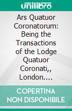 Ars Quatuor Coronatorum: Being the Transactions of the Lodge Quatuor Coronati,, London. E-book. Formato PDF ebook