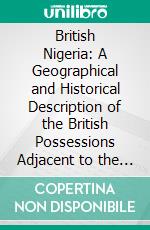 British Nigeria: A Geographical and Historical Description of the British Possessions Adjacent to the Niger River, West Africa. E-book. Formato PDF ebook