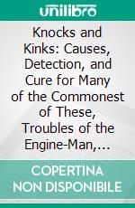 Knocks and Kinks: Causes, Detection, and Cure for Many of the Commonest of These, Troubles of the Engine-Man, Plain Directions for Prevention, and Remedy. E-book. Formato PDF ebook