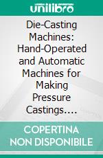 Die-Casting Machines: Hand-Operated and Automatic Machines for Making Pressure Castings. E-book. Formato PDF ebook di Edmund Francis Lake