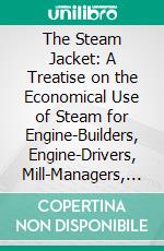 The Steam Jacket: A Treatise on the Economical Use of Steam for Engine-Builders, Engine-Drivers, Mill-Managers, and Steam-Users Genrally. E-book. Formato PDF ebook di William Fletcher