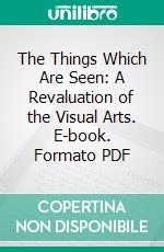 The Things Which Are Seen: A Revaluation of the Visual Arts. E-book. Formato PDF ebook