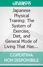 Japanese Physical Training: The System of Exercise, Diet, and General Mode of Living That Has Made the Mikado's People the Healthiest, Strongest, and Happiest Men and Women in the World. E-book. Formato PDF ebook