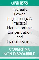 Hydraulic Power Engineering: A Practical Manual on the Concentration and Transmission of Power by Hydraulic Machinery. E-book. Formato PDF ebook