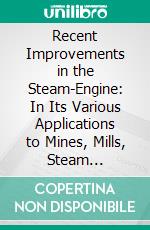 Recent Improvements in the Steam-Engine: In Its Various Applications to Mines, Mills, Steam Navigation, Railways, and Agriculture, Being a Supplement to 'the Catechism of the Steam-Engine'. E-book. Formato PDF ebook di John Bourne