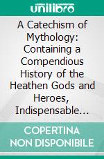 A Catechism of Mythology: Containing a Compendious History of the Heathen Gods and Heroes, Indispensable to a Correct Knowledge of the Ancient Poets and the Classics. E-book. Formato PDF ebook di William Darlington