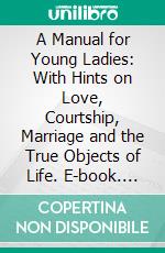 A Manual for Young Ladies: With Hints on Love, Courtship, Marriage and the True Objects of Life. E-book. Formato PDF ebook