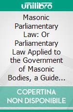 Masonic Parliamentary Law: Or Parliamentary Law Applied to the Government of Masonic Bodies, a Guide for the Transaction of Business in Lodges, Chapters, Councils, and Commanderies. E-book. Formato PDF ebook di Albert Gallatin Mackey