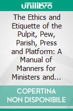 The Ethics and Etiquette of the Pulpit, Pew, Parish, Press and Platform: A Manual of Manners for Ministers and Members. E-book. Formato PDF ebook di Howard Henderson