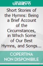 Short Stories of the Hymns: Being a Brief Account of the Circumstances, in Which Some of Our Best Hymns, and Songs Were Written. E-book. Formato PDF ebook di Henry Martyn Kieffer