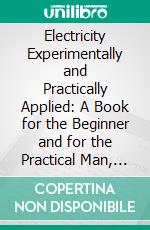 Electricity Experimentally and Practically Applied: A Book for the Beginner and for the Practical Man, Principles, Experiments, Practical Applications and Problems. E-book. Formato PDF