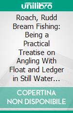 Roach, Rudd Bream Fishing: Being a Practical Treatise on Angling With Float and Ledger in Still Water and Stream, Including a Few Remarks on Surface Fishing for Rudd and Roach. E-book. Formato PDF ebook